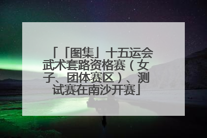 「图集」十五运会武术套路资格赛（女子、团体赛区）、测试赛在南沙开赛