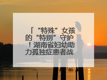 “特殊”女孩的“特别”守护！湖南省妇幼助力孤独症患者战胜乳腺脓肿