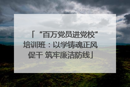 “百万党员进党校”培训班：以学铸魂正风促干 筑牢廉洁防线