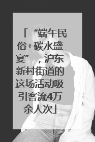 “端午民俗+碳水盛宴”，沪东新村街道的这场活动吸引客流4万余人次