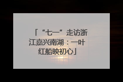 “七一”走访浙江嘉兴南湖：一叶红船映初心