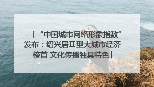 “中国城市网络形象指数”发布：绍兴居Ⅱ型大城市经济榜首 文化传播独具特色