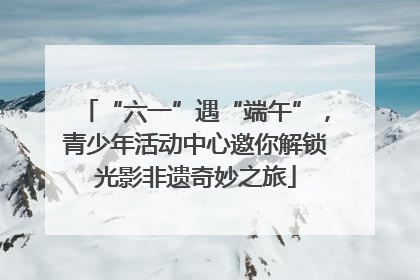 “六一”遇“端午”，青少年活动中心邀你解锁光影非遗奇妙之旅