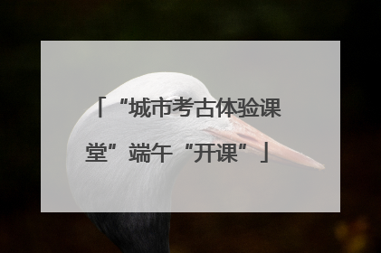 “城市考古体验课堂”端午“开课”
