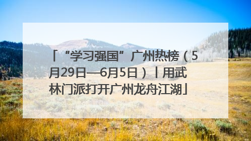 “学习强国”广州热榜（5月29日—6月5日）丨用武林门派打开广州龙舟江湖