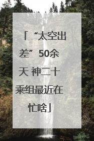“太空出差”50余天 神二十乘组最近在忙啥