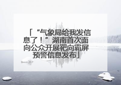 “气象局给我发信息了！”湖南首次面向公众开展靶向霸屏预警信息发布