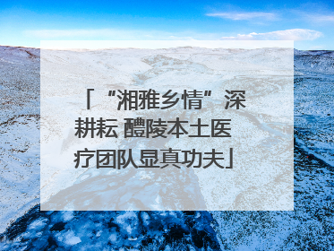 “湘雅乡情”深耕耘 醴陵本土医疗团队显真功夫