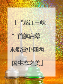 “龙江三峡”首航启幕 乘船赏中俄两国生态之美