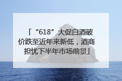 “618”大促白酒破价跌至近年来新低，酒商担忧下半年市场前景