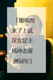 现场图来了！武汉女足主场冲击亚洲冠军