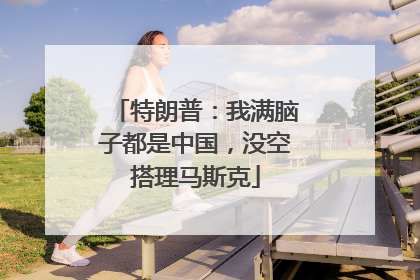特朗普：我满脑子都是中国，没空搭理马斯克