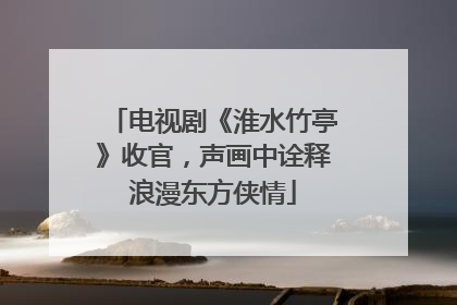 电视剧《淮水竹亭》收官，声画中诠释浪漫东方侠情