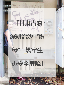 甘肃古浪：深耕治沙“织绿” 筑牢生态安全屏障