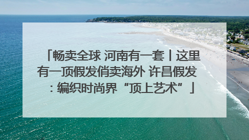 畅卖全球 河南有一套丨这里有一顶假发俏卖海外 许昌假发：编织时尚界“顶上艺术”