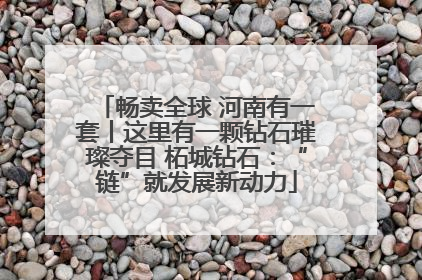 畅卖全球 河南有一套丨这里有一颗钻石璀璨夺目 柘城钻石：“链”就发展新动力