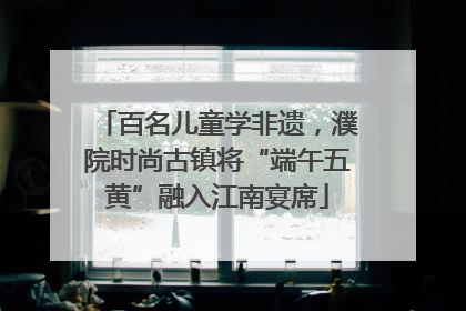百名儿童学非遗，濮院时尚古镇将“端午五黄”融入江南宴席