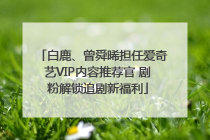 白鹿、曾舜晞担任爱奇艺VIP内容推荐官 剧粉解锁追剧新福利