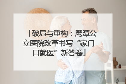 破局与重构：鹰潭公立医院改革书写“家门口就医”新答卷