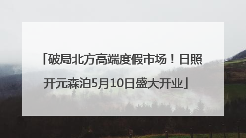 破局北方高端度假市场！日照开元森泊5月10日盛大开业