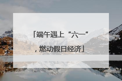 端午遇上“六一”，燃动假日经济