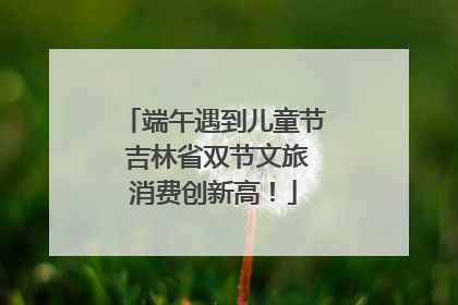 端午遇到儿童节 吉林省双节文旅消费创新高！