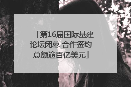 第16届国际基建论坛闭幕 合作签约总额逾百亿美元