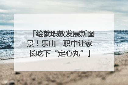 绘就职教发展新图景！乐山一职中让家长吃下“定心丸”