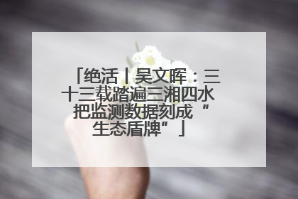 绝活丨吴文晖：三十三载踏遍三湘四水 把监测数据刻成“生态盾牌”
