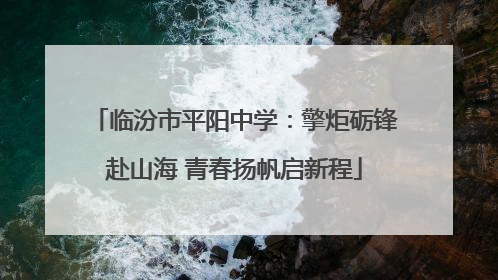 临汾市平阳中学：擎炬砺锋赴山海 青春扬帆启新程