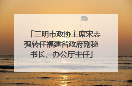 三明市政协主席宋志强转任福建省政府副秘书长、办公厅主任