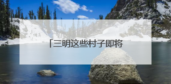 三明这些村子即将“消失”？看完才知道是“重生”！
