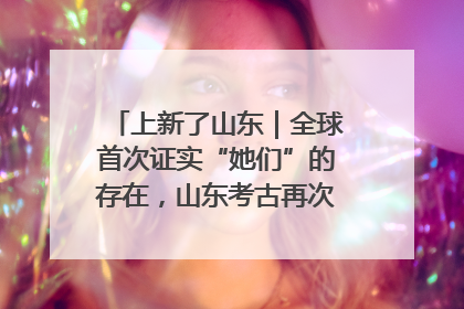 上新了山东｜全球首次证实“她们”的存在，山东考古再次震惊世界！
