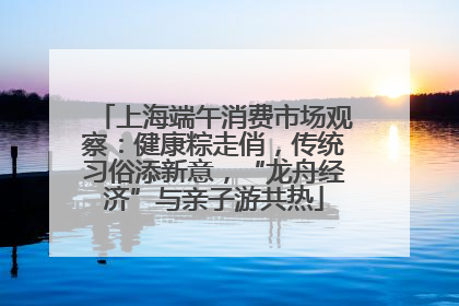 上海端午消费市场观察：健康粽走俏，传统习俗添新意，“龙舟经济”与亲子游共热