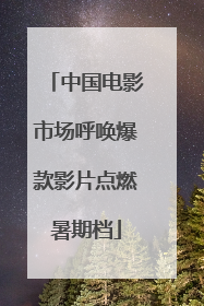 中国电影市场呼唤爆款影片点燃暑期档