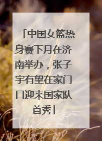 中国女篮热身赛下月在济南举办，张子宇有望在家门口迎来国家队首秀