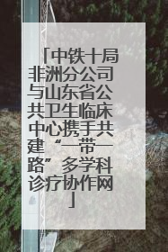 中铁十局非洲分公司与山东省公共卫生临床中心携手共建“一带一路”多学科诊疗协作网