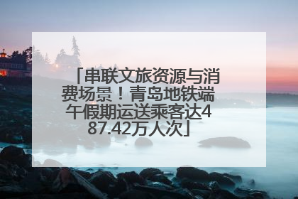 串联文旅资源与消费场景！青岛地铁端午假期运送乘客达487.42万人次