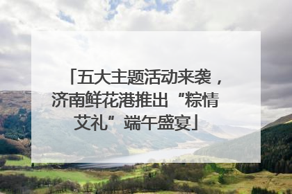 五大主题活动来袭，济南鲜花港推出“粽情艾礼”端午盛宴