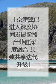 京津冀已进入深度协同发展阶段 产业链深度融合 共建共享迭代升级