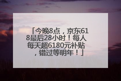 今晚8点，京东618最后28小时！每人每天超6180元补贴，错过等明年！