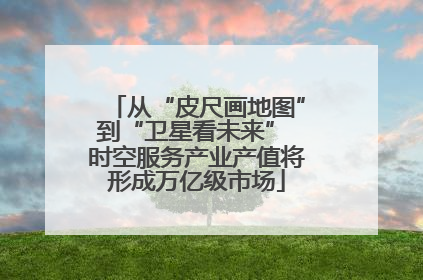 从“皮尺画地图”到“卫星看未来” 时空服务产业产值将形成万亿级市场