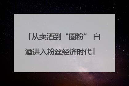从卖酒到“圈粉” 白酒进入粉丝经济时代