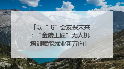 以“飞”会友探未来：“金陵工匠”无人机培训赋能就业新方向