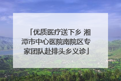 优质医疗送下乡 湘潭市中心医院南院区专家团队赴排头乡义诊