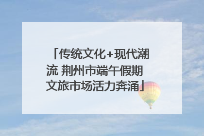 传统文化+现代潮流 荆州市端午假期文旅市场活力奔涌