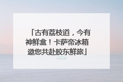 古有荔枝道，今有神鲜盒！卡萨帝冰箱邀您共赴胶东鲜旅