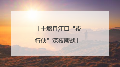 十堰丹江口“夜行侠”深夜鏖战