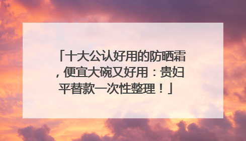 十大公认好用的防晒霜，便宜大碗又好用：贵妇平替款一次性整理！