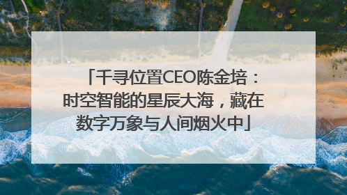 千寻位置CEO陈金培：时空智能的星辰大海，藏在数字万象与人间烟火中